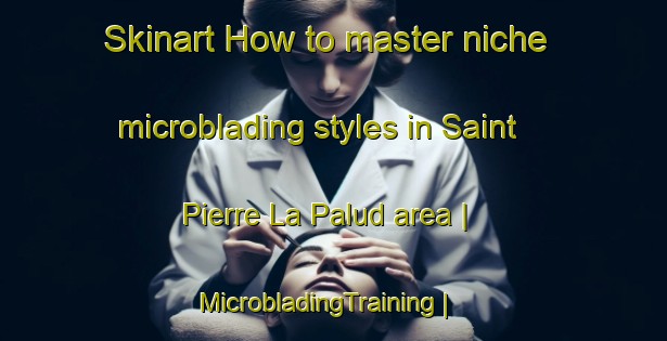 Skinart How to master niche microblading styles in Saint Pierre La Palud area | MicrobladingTraining | MicrobladingClasses | SkinartTraining-France